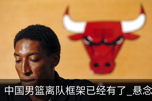 中国男篮离队框架已经有了 悬念将保持到最后